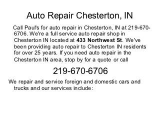 Auto Repair Chesterton, IN
 Call Paul's for auto repair in Chesterton, IN at 219-670-
 6706. We're a full service auto repair shop in
 Chesterton IN located at 433 Northwest St. We've
 been providing auto repair to Chesterton IN residents
 for over 25 years. If you need auto repair in the
 Chesterton IN area, stop by for a quote or call

                 219-670-6706
We repair and service foreign and domestic cars and
 trucks and our services include:
 