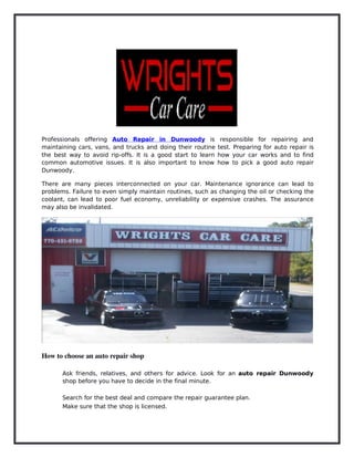 Professionals offering Auto Repair in Dunwoody is responsible for repairing and
maintaining cars, vans, and trucks and doing their routine test. Preparing for auto repair is
the best way to avoid rip-offs. It is a good start to learn how your car works and to find
common automotive issues. It is also important to know how to pick a good auto repair
Dunwoody.
There are many pieces interconnected on your car. Maintenance ignorance can lead to
problems. Failure to even simply maintain routines, such as changing the oil or checking the
coolant, can lead to poor fuel economy, unreliability or expensive crashes. The assurance
may also be invalidated.
How to choose an auto repair shop
Ask friends, relatives, and others for advice. Look for an auto repair Dunwoody
shop before you have to decide in the final minute.
Search for the best deal and compare the repair guarantee plan.
Make sure that the shop is licensed.
 