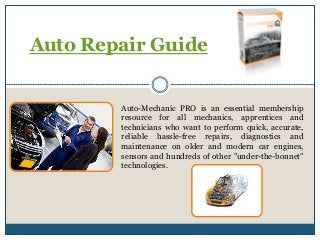 Auto Repair Guide
Auto-Mechanic PRO is an essential membership
resource for all mechanics, apprentices and
technicians who want to perform quick, accurate,
reliable hassle-free repairs, diagnostics and
maintenance on older and modern car engines,
sensors and hundreds of other "under-the-bonnet"
technologies.
 