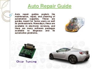 Auto Repair Guide
Auto repair guides explain the
maintenance, repair, and cleaning of
automotive supplies. These are
guides meant for home users as well
as professionals. Nowadays, these are
available in electronic versions, and
there are many software packages
available to diagnose and fix
automotive problems.
 