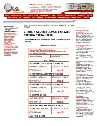 Cincinnati Evansville Indianapolis
                                   Lexington Nashville Saint Louis Bloomington
                                   Jeffersonville Champaign Clarksville
                                  HelloMetro.Com: 450 Local City Guides >
                                                                                                        Louisville, KY
                                  HelloLouisville.com




                           Top > Automotive, Boats, & Other Vehicles > BRAKE & CLUTCH
Get Matched to
                           REPAIR                                                                  Featured Sites
Prescreened Louisville
Contractors
                                                                                                   Rite-Way Auto Glass
List of Services…
                           BRAKE & CLUTCH REPAIR Louisville                                        Louisville, KY
Home Improvement                                                                                   In Kentucky, Rite-Way Auto
                           Kentucky Yellow Pages.
Home Security System                                                                               Glass installs and repairs
Remodel a Kitchen                                                                                  vehicular glass products such
Roofing & Gutters                                                                                  as windshields, side doors
Install Carpeting
                           Louisville Kentucky Automotive, Boats, & Other Vehicles                 and back glass and offers
Carpet Cleaning                                                                                    repair services for power
                           Directory
Pest Control                                                                                       windows and rock chips.
Painters - Painting
Maid Service                                                                                       Auto Repair Companies in
                                                    Sponsored Listings:
Windows Install & Repair                                                                           Louisville, KY
Landscaping-Sprinklers                                                                             Find Auto Repair Companies
Electrical Contractor                                                                              in Louisville, KY, with
                                 Automotive Warranty Solutions
Wood Decks                                                                                         Bellsouth RealPages.com, the
                                 Save 40% - 60% on your Bumper to Bumper Warranty. Only
Waterproof a Basement                                                                              online yellow pages.
                                 10% down and 0% interest.
Architects - Designers                                                                             Searching all over town for
Vinyl Siding                                                                                       that business around the
                                 Serving Your Area.                    (866) 590-5972
                                                                                                   corner? Find it close. Find it
                                                                                                   fast.
                                                        Other Listings:                            Auto Repair - Auto Glass from
                                                                                                   Safelite
                                 A PERFERRED AUTOMOTIVE SERVICES                                   Trust America's experts,
                                                                                                   Safelite AutoGlass, with your
                                 6005 FERN VALLEY RD                        LOUISVILLE, KY 40228   auto glass repair and
                                                                                                   replacement needs. Free
                                                                                 map it!           mobile service. Nationwide
                                 (502) 962-9055
                                                                                                   lifetime warranty.
                                 A PREFERRED AUTOMOTIVE SERVICES                                   Auto Repair Schools
                                                                                                   Get started with a rewarding
                                 3301 FERN VALLEY RD                        LOUISVILLE, KY 40213   career in mechanics. Choose
                                                                                                   a school that's right for you.
                                                                                                   Whether it's cars,
                                                                                 map it!
                                 (502) 664-8824                                                    motorcycles, or boats, we
                                                                                                   have the accredited training
                                 A PREFERRED AUTOMOTIVE SERVICES                                   you need. Get more info now.

                                                                                                   Fraudulent Auto Repair
                                 3301 FERN VALLEY RD                        LOUISVILLE, KY 40213
                                                                                                   Tired of getting ripped off or
                                                                                                   taken advantage of? Come
                                                                                 map it!
                                 (502) 962-9055                                                    check out our very helpful and
                                                                                                   money saving tips.
                                 A-C BRAKE CO INC
                                                                                                   Auto Repair
                                                                                                   Master-certified auto
                                 308 E COLLEGE ST                           LOUISVILLE, KY 40203   mechanic school. Offers
                                                                                                   education for auto, diesel and
                                                                                 map it!
                                 (502) 584-5226                                                    collision. Has alliances with
                                                                                                   Audi, BMW, Jaguar,
                                                                                                   Mercedes, Porsche and more.
                                 ABLE'S BRAKES ALIGNMENTS & TIRES
                                                                                                   Autorepair on eBay
                                 7912 BEULAH CHURCH RD                      LOUISVILLE, KY 40228   Find autorepair items at low
                                                                                                   prices. With over 5 million
                                                                                 map it!           items for sale every day, you'll
                                 (502) 231-8040
                                                                                                   find all kinds of unique things
                                                                                                   on eBay - the World's Online
                                 ALL TUNE & LUBE                                                   Marketplace.
 