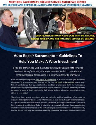 Auto Repair Sacramento – Guidelines To
     Help You Make A Wise Investment
 If you are planning to visit a reputed auto repair Sacramento for good
    maintenance of your car, it is important to take into consideration
     certain necessary things. Here is a smart guideline to start with.
Have you been planning for an auto repair in Sacramento to maintain the damaged machinery
of your car? If so, then make sure that you get the right car repair in Sacramento by your side.
Nobody wants to see their automobile in bad condition or shape and that’s the main reason
people feel easy in getting their car serviced at regular intervals. Actually it is the duty of every
car owner to go for a timely check-up of their vehicle and this is how Sacramento auto repair
comes to your rescue.

There have been several occasions, when we noticed a sudden breakdown of cars due to
excessive heating or may be due some other reasons. In such cases, it is very important to seek
for right auto repair shop which takes you into confidence, putting your vehicle back to normal
form in quickest possible time. To be precise, there are multiple of repair shops crowding the
market who consider themselves as the best service provider in maintenance and repair work,
but the truth is that very few have the necessary experience and qualification to execute the
 