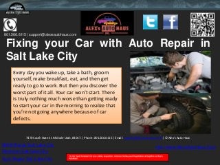 801.566.6115 | support@alexsautohaus.com

 Fixing your Car with Auto Repair in
 Salt Lake City
     Every day you wake up, take a bath, groom
     yourself, make breakfast, eat, and then get
     ready to go to work. But then you discover the
     worst part of it all. Your car won’t start. There
     is truly nothing much worse than getting ready
     to start your car in the morning to realize that
     you’re not going anywhere because of car
     defects.


            7470 South State St. Midvale Utah, 84047. | Phone: 801.566.6115 | Email: support@alexsautohaus.com | © Alex's Auto Haus

BMW Repair Salt Lake City                                                                                 http://www.AlexsAutoHaus.Com
Mechanic Salt Lake City
Auto Repair Salt Lake City
 