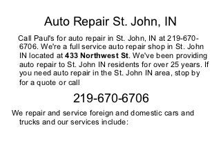 Auto Repair St. John, IN
 Call Paul's for auto repair in St. John, IN at 219-670-
 6706. We're a full service auto repair shop in St. John
 IN located at 433 Northwest St. We've been providing
 auto repair to St. John IN residents for over 25 years. If
 you need auto repair in the St. John IN area, stop by
 for a quote or call

                 219-670-6706
We repair and service foreign and domestic cars and
 trucks and our services include:
 