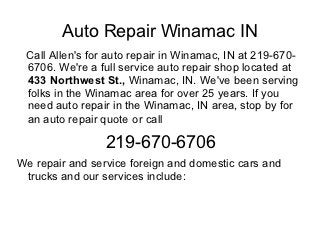 Auto Repair Winamac IN
 Call Allen's for auto repair in Winamac, IN at 219-670-
 6706. We're a full service auto repair shop located at
 433 Northwest St., Winamac, IN. We've been serving
 folks in the Winamac area for over 25 years. If you
 need auto repair in the Winamac, IN area, stop by for
 an auto repair quote or call

                 219-670-6706
We repair and service foreign and domestic cars and
 trucks and our services include:
 