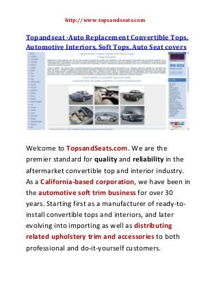 http://www.topsandseats.com

Topandseat -Auto Replacement Convertible Tops,
Automotive Interiors, Soft Tops, Auto Seat covers

Welcome to TopsandSeats.com. We are the
premier standard for quality and reliability in the
aftermarket convertible top and interior industry.
As a California-based corporation, we have been in
the automotive soft trim business for over 30
years. Starting first as a manufacturer of ready-toinstall convertible tops and interiors, and later
evolving into importing as well as distributing
related upholstery trim and accessories to both
professional and do-it-yourself customers.

 