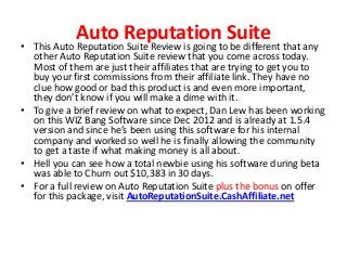 Auto Reputation Suite
• This Auto Reputation Suite Review is going to be different that any
  other Auto Reputation Suite review that you come across today.
  Most of them are just their affiliates that are trying to get you to
  buy your first commissions from their affiliate link. They have no
  clue how good or bad this product is and even more important,
  they don’t know if you will make a dime with it.
• To give a brief review on what to expect, Dan Lew has been working
  on this WIZ Bang Software since Dec 2012 and is already at 1.5.4
  version and since he’s been using this software for his internal
  company and worked so well he is finally allowing the community
  to get a taste if what making money is all about.
• Hell you can see how a total newbie using his software during beta
  was able to Churn out $10,383 in 30 days.
• For a full review on Auto Reputation Suite plus the bonus on offer
  for this package, visit AutoReputationSuite.CashAffiliate.net
 
