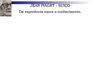 JEAN PIAGET - SUIÇO Da experiência nasce o conhecimento. Nascido na Suíça, em 1896, numa família rica e culta, aos 7 anos já se interessava por estudos científicos. Biólogo de formação, estudou Filosofia e doutorou-se em Ciências Naturais aos 22 anos. Em 1923, lançou  A Linguagem e o Pensamento na Criança , o primeiro de seus mais de sessenta livros. Faleceu em 1980, na Suíça. 