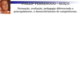 PHILLIP PERRENOUD - SUÍÇO Formação, avaliação, pedagogia diferenciada e principalmente, o desenvolvimento de competências. 1) Organizar e dirigir situações de aprendizagem;  2) Administrar a progressão das aprendizagens; 3) Conceber e fazer evoluir os dispositivos de diferenciação; 4) Envolver os alunos em suas aprendizagens e em seu trabalho; 5) Trabalhar em equipe; 6) Participar da administração escolar; 7) Informar e envolver os pais; 8) Utilizar novas tecnologias; 9) Enfrentar os deveres e os dilemas éticos da profissão; 10) Administrar a própria formação; Doutor em sociologia e antropologia, tem 58 anos e dá aulas nas Faculdades de Psicologia e de Ciências da Educação da Universidade de Genebra, nas áreas de currículo, práticas pedagógicas e instituições de formação. 