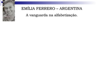 EMÍLIA FERRERO – ARGENTINA A vanguarda na alfabetização. Psicolingüista Argentina, doutorou-se pela Universidade de Genebra, orientada por Jean Piaget. Inovou ao utilizar a teoria do mestre para investigar um campo que não tinha sido objeto de estudo piagetiano. Aos 62 anos, é pesquisadora do Instituto Politécnico Nacional, no México.  