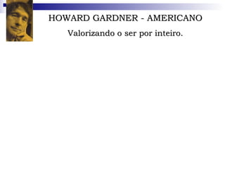 HOWARD GARDNER - AMERICANO Valorizando o ser por inteiro. O psicólogo americano de 56 anos é professor de Cognição e Educação e integrante do Projeto Zero, um grupo de pesquisa em Cognição humana mantido pela Universidade de Harvard. Também leciona neurologia na Escola de Medicina da Universidade de Boston. Escreveu dezoito livros.  