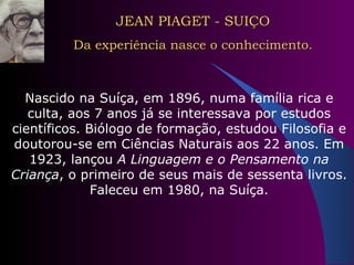 JEAN PIAGET - SUIÇO Da experiência nasce o conhecimento. Nascido na Suíça, em 1896, numa família rica e culta, aos 7 anos já se interessava por estudos científicos. Biólogo de formação, estudou Filosofia e doutorou-se em Ciências Naturais aos 22 anos. Em 1923, lançou  A Linguagem e o Pensamento na Criança , o primeiro de seus mais de sessenta livros. Faleceu em 1980, na Suíça. 