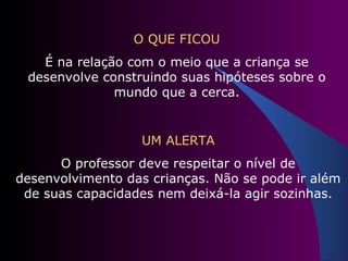 O QUE FICOU É na relação com o meio que a criança se desenvolve construindo suas hipóteses sobre o mundo que a cerca. UM ALERTA O professor deve respeitar o nível de desenvolvimento das crianças. Não se pode ir além de suas capacidades nem deixá-la agir sozinhas. 