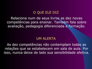 O QUE ELE DIZ  Relaciona num de seus livros as dez novas competências para ensinar. Também fala sobre avaliação, pedagogia diferenciada e formação . UM ALERTA  As dez competências não contemplam todas as relações que se estabelecem em sala de aula. Por isso, nunca deixe de lado sua sensibilidade afetiva. 