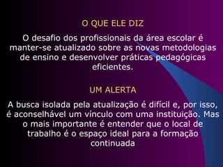 O QUE ELE DIZ O desafio dos profissionais da área escolar é manter-se atualizado sobre as novas metodologias de ensino e desenvolver práticas pedagógicas eficientes. UM ALERTA A busca isolada pela atualização é difícil e, por isso, é aconselhável um vínculo com uma instituição. Mas o mais importante é entender que o local de trabalho é o espaço ideal para a formação continuada 