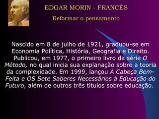 EDGAR MORIN - FRANCÊS Reformar o pensamento Nascido em 8 de julho de 1921, graduou-se em Economia Política, História, Geografia e Direito. Publicou, em 1977, o primeiro livro da série  O Método,  no qual inicia sua explanação sobre a teoria da complexidade. Em 1999, lançou  A Cabeça Bem-Feita e OS Sete Saberes Necessários à Educação do Futuro , além de outros três títulos sobre educação.   