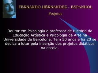 FERNANDO HÉRNANDEZ - ESPANHOL Projetos Doutor em Psicologia e professor de História da Educação Artística e Psicologia da Arte na Universidade de Barcelona. Tem 50 anos e há 20 se dedica a lutar pela inserção dos projetos didáticos na escola. 