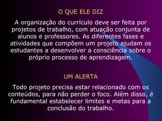O QUE ELE DIZ A organização do currículo deve ser feita por projetos de trabalho, com atuação conjunta de alunos e professores. As diferentes fases e atividades que compõem um projeto ajudam os estudantes a desenvolver a consciência sobre o próprio processo de aprendizagem. UM ALERTA Todo projeto precisa estar relacionado com os conteúdos, para não perder o foco. Além disso, é fundamental estabelecer limites e metas para a conclusão do trabalho. 