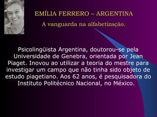 EMÍLIA FERRERO – ARGENTINA A vanguarda na alfabetização. Psicolingüista Argentina, doutorou-se pela Universidade de Genebra, orientada por Jean Piaget. Inovou ao utilizar a teoria do mestre para investigar um campo que não tinha sido objeto de estudo piagetiano. Aos 62 anos, é pesquisadora do Instituto Politécnico Nacional, no México.  