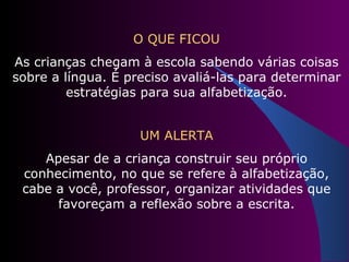 O QUE FICOU As crianças chegam à escola sabendo várias coisas sobre a língua. É preciso avaliá-las para determinar estratégias para sua alfabetização. UM ALERTA Apesar de a criança construir seu próprio conhecimento, no que se refere à alfabetização, cabe a você, professor, organizar atividades que favoreçam a reflexão sobre a escrita. 