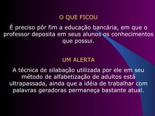 O QUE FICOU É preciso pôr fim a educação bancária, em que o professor deposita em seus alunos os conhecimentos que possui. UM ALERTA A técnica de silabação utilizada por ele em seu método de alfabetização de adultos está ultrapassada, ainda que a idéia de trabalhar com palavras geradoras permaneça bastante atual. 