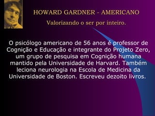 HOWARD GARDNER - AMERICANO Valorizando o ser por inteiro. O psicólogo americano de 56 anos é professor de Cognição e Educação e integrante do Projeto Zero, um grupo de pesquisa em Cognição humana mantido pela Universidade de Harvard. Também leciona neurologia na Escola de Medicina da Universidade de Boston. Escreveu dezoito livros.  