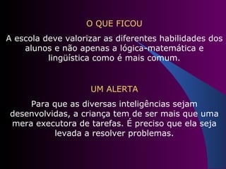 O QUE FICOU A escola deve valorizar as diferentes habilidades dos alunos e não apenas a lógica-matemática e lingüística como é mais comum. UM ALERTA Para que as diversas inteligências sejam desenvolvidas, a criança tem de ser mais que uma mera executora de tarefas. É preciso que ela seja levada a resolver problemas. 