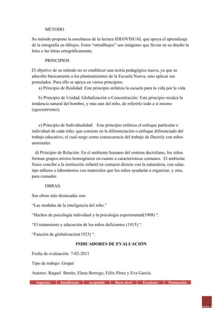 MÉTODO

Su método propone la enseñanza de la lectura IDEOVISUAL que apoya el aprendizaje
de la ortografía en dibujos. Estos “ortodibujos” son imágenes que llevan en su diseño la
letra o las letras ortográficamente.

       PRINCIPIOS

El objetivo de su método no es establecer una teoría pedagógica nueva, ya que se
adscribe básicamente a los planteamientos de la Escuela Nueva, sino aplicar sus
postulados. Para ello se apoya en varios principios:
    a) Principio de Realidad: Este principio enfatiza la escuela para la vida por la vida

    b) Principio de Unidad, Globalización o Concentración: Este principio recalca la
tendencia natural del hombre, y más aún del niño, de referirlo todo a sí mismo
(egocentrismo),


    c) Principio de Individualidad: Este principio enfatiza el enfoque particular e
individual de cada niño, que consiste en la diferenciación o enfoque diferenciado del
trabajo educativo, el cual surge como consecuencia del trabajo de Decroly con niños
anormales.

  d) Principio de Relación: En el ambiente humano del sistema decroliano, los niños
forman grupos mixtos homogéneos en cuanto a características comunes. El ambiente
físico concibe a la institución infantil en contacto directo con la naturaleza, con salas,
tipo talleres o laboratorios con materiales que los niños ayudarán a organizar, y otra,
para comedor.

       OBRAS:

Sus obras más destacadas son:

“Las medidas de la inteligencia del niño.”

“Hechos de psicología individual y la psicología experimental(1908) “.

“El tratamiento y educación de los niños deficientes (1915) “.

“Función de globalización(1923) “.

                          INDICADORES DE EVALUACIÓN

Fecha de evaluación: 7-02-2011

Tipo de trabajo: Grupal

Autores: Raquel Benito, Elena Borrego, Félix Pérez y Eva García.

  Aspectos      Insuficiente     Aceptable       Buen nivel      Excelente      Puntuación




                                                                                             1
 
