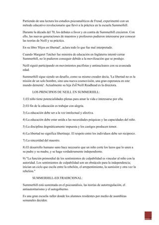 Partiendo de una lectura los estudios psicoanalíticos de Freud, experimentó con un
método educativo revolucionario que llevó a la práctica en la escuela Summerhill.

Durante la década del 70, los debates a favor y en contra de Summerhill crecieron. Con
ello, las nuevas generaciones de maestros y profesores pudieron interesarse por conocer
las teorías de Neill y su práctica.

En su libro 'Hijos en libertad’, aclara todo lo que fue mal interpretado.

Cuando Margaret Tatcher fue ministra de educación en Inglaterra intentó cerrar
Summerhill, no lo pudieron conseguir debido a la movilización que se produjo.

Neill siguió participando en movimientos pacifistas y antinucleares con su avanzada
edad.

Summerhill sigue siendo un desafío, como su mismo creador decía, 'La libertad no es la
misión de un solo hombre, sino una nueva cosmovisión, una gran esperanza en este
mundo demente'. Actualmente su hija Zoë Neill Readhead es la directora.

       LOS PRINCIPIOS DE NEILL EN SUMMERHILL:

1) El niño tiene potencialidades plenas para amar la vida e interesarse por ella.

2) El fin de la educación es trabajar con alegría.

3) La educación debe ser a la vez intelectual y afectiva.

4) La educación debe estar unida a las necesidades psíquicas y las capacidades del niño.

5) La disciplina dogmáticamente impuesta y los castigos producen temor.

6) La libertad no significa libertinaje. El respeto entre los individuos debe ser reciproco.

7) La sinceridad del maestro.

8) El desarrollo humano sano hace necesario que un niño corte los lazos que lo unen a
su padre y su madre, y se haga verdaderamente independiente.

9) "La función primordial de los sentimientos de culpabilidad es vincular al niño con la
autoridad. Los sentimientos de culpabilidad son un obstáculo para la independencia;
inician un ciclo que oscila entre la rebelión, el arrepentimiento, la sumisión y otra vez la
rebelión."

       SUMMERHILL-ED.TRADICIONAL:

Summerhill está sustentada en el psicoanálisis, las teorías de autorregulación, el
antiautoritarismo y el autogobierno.

Es una gran escuela–taller donde los alumnos residentes por medio de asambleas
semanales deciden.




                                                                                               1
 
