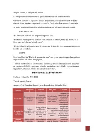 Ningún alumno es obligado a ir a clase.

El autogobierno es una manera de ejercitar la libertad con responsabilidad.

Genera en los niños la capacidad no solo de confianza, sino de creatividad, de poder
disentir, de no obedecer ciegamente por miedo. De ejercitar la verdadera democracia.

Se presta más atención en el inconsciente del niño, en sus conflictos emocionales.

        CITAS DE NEILL:

“La educación debe ser una preparación para la vida.”

"Luchamos para lograr que los niños sean libres en su interior, libres del miedo, de la
hipocresía, del odio, de la intolerancia".

“El fin de la educación debería ser la prevención de aquellas emociones ocultas que son
hostiles a la sociedad”.

        OBRAS

Su primer libro fue “Diario de un maestro rural” con el que incursiona en el periodismo
especialmente con temas pedagógicos.

También escribió uno de los libros más humanos y críticos sobre educación. Teniendo
en cuenta que lo había escrito con todas las restricciones, necesidades y privaciones de
la guerra: "Corazones, no solo cabezas en las escuelas".

                           INDICADORES DE EVALUACIÓN

Fecha de evaluación: 7-02-2011

Tipo de trabajo: Grupal

Autores: Celia González, Raquel Heras, Laura Ruiz y Alejandra Diaz.

                 Insuficiente      Aceptable        Buen nivel         Excelente
  Aspectos                                                                            Puntuación
                      1                2                3                   4
                                                                    La información
                                 El contenido                      es excelente han
                                                 La información
             Información a un demuestra que se                        entendido el
                                                es clara y muestra
 Contenidos      nivel muy     ha entendido lo                         tema, han          3
                                                  cierta reflexión
                 simplista          que han                         reflexionado y
                                                   sobre el tema.
                                   trabajado.                        han llegado a
                                                                     conclusiones.
                                                                      Muestra una
                               Se han cubierto
                                                 La organización planificación
                 Confuso,        las diferentes
                                                es      adecuada y cuidadosa y una
Organización incompleto y sin secciones pero no         están        secuenciación        4
    de los     una dirección hay conexión ni
                                                    relacionadas    lógica y clara.
 contenidos        clara.      transición entre
                                                       entre sí.   Reseñan fuentes,
                                      ellas.
                                                                      bibliografía.
  Aspectos    Muchos errores. Adecuado a pesar Fluido y claro a      Fluido y con         3
Lingüísticos     Difícil de       de que hay     pesar de algunos      buen nivel




                                                                                                   1
 