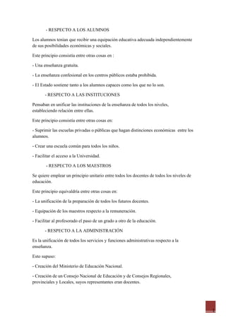 - RESPECTO A LOS ALUMNOS

Los alumnos tenían que recibir una equipación educativa adecuada independientemente
de sus posibilidades económicas y sociales.

Este principio consistía entre otras cosas en :

- Una enseñanza gratuita.

- La enseñanza confesional en los centros públicos estaba prohibida.

- El Estado sostiene tanto a los alumnos capaces como los que no lo son.

       - RESPECTO A LAS INSTITUCIONES

Pensaban en unificar las instituciones de la enseñanza de todos los niveles,
estableciendo relación entre ellas.

Este principio consistía entre otras cosas en:

- Suprimir las escuelas privadas o públicas que hagan distinciones económicas entre los
alumnos.

- Crear una escuela común para todos los niños.

- Facilitar el acceso a la Universidad.

       - RESPECTO A LOS MAESTROS

Se quiere emplear un principio unitario entre todos los docentes de todos los niveles de
educación.

Este principio equivaldría entre otras cosas en:

- La unificación de la preparación de todos los futuros docentes.

- Equipación de los maestros respecto a la remuneración.

- Facilitar al profesorado el paso de un grado a otro de la educación.

       - RESPECTO A LA ADMINISTRACIÓN

Es la unificación de todos los servicios y funciones administrativas respecto a la
enseñanza.

Esto supuso:

- Creación del Ministerio de Educación Nacional.

- Creación de un Consejo Nacional de Educación y de Consejos Regionales,
provinciales y Locales, suyos representantes eran docentes.




                                                                                           1
 