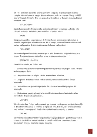 En 1924 comienza a escribir revistas escolares y se pone en contacto con diversos
colegios interesados en su trabajo. Cuatro años más tarde, se casa con Elise y en 1935
crea la “Escuela Freinet”. Tras ser apresado y liberado en la II guerra mundial, Freinet
muere en 1966.

       INFLUENCIAS

Las influencias sobre Freinet son las corrientes obreras y socialistas. Además, éste
critica a la escuela tradicional pero también a la escuela nueva.

       IDEAS

Las principales ideas y aportaciones de Freinet fueron las siguientes: plasmó en la
escuela los principios de una educación por el trabajo, consideró la funcionalidad del
trabajo y el principio de cooperación entre el alumno y el profesor.

       PROPÓSITO

En cuanto al propósito de este autor es que el niño desenvuelva su personalidad en el
centro de una comunidad racional en la que se sirven mutuamente.

       TÉCNICAS USADAS

Las técnicas usadas por Freinet son:

— El texto libre: es el texto realizado por el niño a partir de sus propias ideas, sin tema
y sin tiempo prefijado.

— La revista escolar: se origina con las producciones infantiles.

— Los planes de trabajo: tienen sentido en una planificación colectiva con el
alumnado.

— Las conferencias: pretenden propiciar las críticas a la realidad por parte del
alumnado.

— Biblioteca de trabajo: el material se clasifica de acuerdo con la dinámica y las
necesidades de consulta de los niños.

       MÉTODO

Método natural de Freinet podemos decir que consiste en ofrecer un ambiente favorable
al descubrimiento donde se fomente la expresión libre. Por ello, sale con sus alumnos
para realizar “clases-paseos” donde observarán el medio natural y el humano.

       OBRAS:

La obra más señalada es “Parábolas para una pedagogía popular” que trata de poner en
evidencia las deficiencias que contiene la escuela tradicional en sus métodos de
enseñanza y propone crear una escuela moderna.




                                                                                              1
 