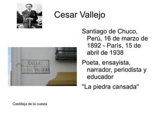Cesar Vallejo
                                 Santiago de Chuco,
                                  Perú, 16 de marzo de
                                  1892 - París, 15 de
                                  abril de 1938
                                 Poeta, ensayista,
                                  narrador, periodista y
                                  educador
                                 ''La piedra cansada''

Castilleja de la cuesta
 