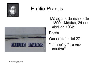 Emilio Prados
                           Málaga, 4 de marzo de
                            1899 - México, 24 de
                            abril de 1962
                           Poeta
                           Generación del 27
                           ''tiempo'' y '' La voz
                               cautiva''


Sevilla (sevilla)
 