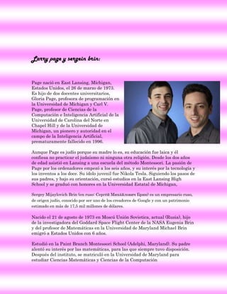 Larry page y sergein brin:


Page nació en East Lansing, Míchigan,
Estados Unidos, el 26 de marzo de 1973.
Es hijo de dos docentes universitarios,
Gloria Page, profesora de programación en
la Universidad de Míchigan y Carl V.
Page, profesor de Ciencias de la
Computación e Inteligencia Artificial de la
Universidad de Carolina del Norte en
Chapel Hill y de la Universidad de
Míchigan, un pionero y autoridad en el
campo de la Inteligencia Artificial,
prematuramente fallecido en 1996.

Aunque Page es judío porque su madre lo es, su educación fue laica y él
confiesa no practicar el judaísmo ni ninguna otra religión. Desde los dos años
de edad asistió en Lansing a una escuela del método Montessori. La pasión de
Page por los ordenadores empezó a los seis años, y su interés por la tecnología y
los inventos a los doce. Su ídolo juvenil fue Nikola Tesla. Siguiendo los pasos de
sus padres, y bajo su orientación, cursó estudios en la East Lansing High
School y se graduó con honores en la Universidad Estatal de Míchigan,

Sergey Mijaylovich Brin (en ruso: Сергей Михайлович Брин) es un empresario ruso,
de origen judío, conocido por ser uno de los creadores de Google y con un patrimonio
estimado en más de 17,5 mil millones de dólares.

Nacido el 21 de agosto de 1973 en Moscú Unión Sovietica, actual (Rusia), hijo
de la investigadora del Goddard Space Flight Center de la NASA Eugenia Brin
y del profesor de Matemáticas en la Universidad de Maryland Michael Brin
emigró a Estados Unidos con 6 años.

Estudió en la Paint Branch Montessori School (Adelphi, Maryland). Su padre
alentó su interés por las matemáticas, para las que siempre tuvo disposición.
Después del instituto, se matriculó en la Universidad de Maryland para
estudiar Ciencias Matemáticas y Ciencias de la Computación
 