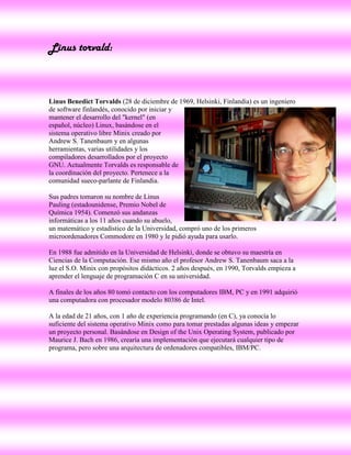 Linus torvald:



Linus Benedict Torvalds (28 de diciembre de 1969, Helsinki, Finlandia) es un ingeniero
de software finlandés, conocido por iniciar y
mantener el desarrollo del "kernel" (en
español, núcleo) Linux, basándose en el
sistema operativo libre Minix creado por
Andrew S. Tanenbaum y en algunas
herramientas, varias utilidades y los
compiladores desarrollados por el proyecto
GNU. Actualmente Torvalds es responsable de
la coordinación del proyecto. Pertenece a la
comunidad sueco-parlante de Finlandia.

Sus padres tomaron su nombre de Linus
Pauling (estadounidense, Premio Nobel de
Química 1954). Comenzó sus andanzas
informáticas a los 11 años cuando su abuelo,
un matemático y estadístico de la Universidad, compró uno de los primeros
microordenadores Commodore en 1980 y le pidió ayuda para usarlo.

En 1988 fue admitido en la Universidad de Helsinki, donde se obtuvo su maestría en
Ciencias de la Computación. Ese mismo año el profesor Andrew S. Tanenbaum saca a la
luz el S.O. Minix con propósitos didácticos. 2 años después, en 1990, Torvalds empieza a
aprender el lenguaje de programación C en su universidad.

A finales de los años 80 tomó contacto con los computadores IBM, PC y en 1991 adquirió
una computadora con procesador modelo 80386 de Intel.

A la edad de 21 años, con 1 año de experiencia programando (en C), ya conocía lo
suficiente del sistema operativo Minix como para tomar prestadas algunas ideas y empezar
un proyecto personal. Basándose en Design of the Unix Operating System, publicado por
Maurice J. Bach en 1986, crearía una implementación que ejecutará cualquier tipo de
programa, pero sobre una arquitectura de ordenadores compatibles, IBM/PC.
 