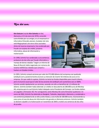 Kim dot com:


Kim Dotcom (nacido Kim Schmitz en Kiel,
Alemania, el 21 de enero de 1974), conocido
como Kimble por sus amigos, es un empresario e
informático finlandés-alemán, fundador del sitio
web Megaupload y de otros sitios asociados.
Antes de hacerse empresario, fue condenado por
fraude con tarjetas de crédito, piratería
informática, abuso de información y
malversación

En 1998, Schmitz fue condenado a una sentencia
probatoria de dos años por fraude informático y
manejo de bienes robados.2 Según un informe de
News & Record, había negociado con números de
tarjetas telefónicas robadas que compró a
hackers en Estados Unidos.

En 2001, Schmitz compró acciones por valor de 375.000 dólares de la empresa casi quebrada
LetsBuyIt.com y posteriormente anunció su intención de invertir 50 millones de euros en la
empresa. Sin que nadie lo supiese, Schmitz no tenía los fondos disponibles para invertir dinero,
pero el anuncio causó que el valor de las acciones de LetsBuyIt.com aumentara casi un 300%.
Schmitz vendió rápidamente sus acciones, sacando con ello un beneficio de 1,5 millones de
dólares. Schmitz también había obtenido un crédito en descubierto de 280.000 euros de Monkey
AG, empresa para la cual Schmitz había trabajado como Presidente del Consejo. Los fondos debían
ser pagados a Kimvestor AG. Por consiguiente, tanto Monkey AG como Kimvestor quebraron. En
enero de 2002, Schmitz fue detenido en Bangkok, Tailandia, deportado a Alemania, y condenado a
una sentencia probatoria de un año y ocho meses, y una multa de 100.000 euros, reconociendo su
caso como el caso de abuso de información más grande en Alemania entonces. Schmitz también
se declaró culpable a la malversación en noviembre de 2003 y recibió una sentencia de dos años
de prueba.
 