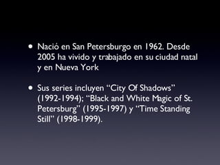 Nació en San Petersburgo en 1962. Desde 2005 ha vivido y trabajado en su ciudad natal y en Nueva York Sus series incluyen “City Of Shadows” (1992-1994); “Black and White Magic of St. Petersburg” (1995-1997) y “Time Standing Still” (1998-1999).  