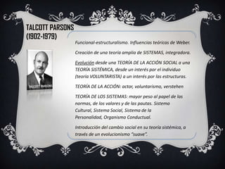 TALCOTT PARSONS
(1902-1979)
                  Funcional-estructuralismo. Influencias teóricas de Weber.

                  Creación de una teoría amplia de SISTEMAS, integradora.

                  Evolución desde una TEORÍA DE LA ACCIÓN SOCIAL a una
                  TEORÍA SISTÉMICA, desde un interés por el individuo
                  (teoría VOLUNTARISTA) a un interés por las estructuras.

                  TEORÍA DE LA ACCIÓN: actor, voluntarismo, verstehen

                  TEORÍA DE LOS SISTEMAS: mayor peso al papel de las
                  normas, de los valores y de las pautas. Sistema
                  Cultural, Sistema Social, Sistema de la
                  Personalidad, Organismo Conductual.

                  Introducción del cambio social en su teoría sistémica, a
                  través de un evolucionismo “suave”.
 
