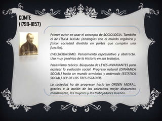 COMTE
(1798-1857)
              Primer autor en usar el concepto de SOCIOLOGIA. También
              el de FÍSICA SOCIAL (analogías con el mundo orgánico y
              físico: sociedad dividida en partes que cumplen una
              función).
              EVOLUCIONISMO. Pensamiento especulativo y abstracto.
              Uso muy genérico de la Historia en sus trabajos.
              Positivismo teórico. Búsqueda de LEYES INVARIANTES para
              explicar la evolución social. Progreso natural (DINÁMICA
              SOCIAL) hacia un mundo armónico y ordenado (ESTÁTICA
              SOCIAL).LEY DE LOS TRES ESTADIOS.
              La sociedad ha de progresar hacia un ORDEN MORAL,
              gracias a la acción de los colectivos mejor dispuestos
              moralmente, las mujeres y los trabajadores buenos.
 