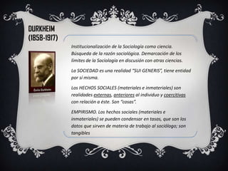 DURKHEIM
(1858-1917)
              Institucionalización de la Sociología como ciencia.
              Búsqueda de la razón sociológica. Demarcación de los
              límites de la Sociología en discusión con otras ciencias.

              La SOCIEDAD es una realidad “SUI GENERIS”, tiene entidad
              por sí misma.

              Los HECHOS SOCIALES (materiales e inmateriales) son
              realidades externas, anteriores al individuo y coercitivas
              con relación a éste. Son “cosas”.

              EMPIRISMO. Los hechos sociales (materiales e
              inmateriales) se pueden condensar en tasas, que son los
              datos que sirven de materia de trabajo al sociólogo; son
              tangibles
 
