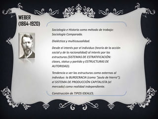 WEBER
(1864-1920)
              Sociología e Historia como método de trabajo:
              Sociología Comparada.

              Dialéctica y multicausalidad.

              Desde el interés por el individuo (teoría de la acción
              social y de la racionalidad) al interés por las
              estructuras (SISTEMAS DE ESTRATIFICACIÓN:
              clases, status y partido y ESTRUCTURAS DE
              AUTORIDAD).

              Tendencia a ver las estructuras como externas al
              individuo: la BUROCRACIA (como “jaula de hierro”);
              el SISTEMA DE PRODUCCIÓN CAPITALISTA (el
              mercado) como realidad independiente.

              Construcción de TIPOS IDEALES.
 