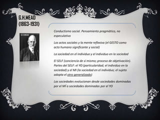 G.H.MEAD
(1863-1931)
              Conductismo social. Pensamiento pragmático, no
              especulativo

              Los actos sociales y la mente reflexiva (el GESTO como
              acto humano significante y social)

              La sociedad en el individuo y el individuo en la sociedad

              El SELF (conciencia de sí mismo; proceso de objetivación).
              Partes del SELF: el YO (particularidad; el individuo en la
              sociedad) y el MI (la sociedad en el individuo; el sujeto
              adopta el otro generalizado)

              Las sociedades evolucionan desde sociedades dominadas
              por el MÍ a sociedades dominadas por el YO
 