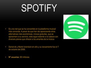 SPOTIFY
• Es una red que se ha convertido en la plataforma musical
más conocida. A pesar de que han ido apareciendo otras
alternativas más económicas, incluso gratuitas, que se
aproximan a su servicio, esta sigue estando a la cabeza con
diversos planes que ofrecer a los amantes de la música
• Daniel ek y Martin lorentzon en año y su lanzamiento fue el 7
de octubre del 2006.
• Nª usuarios: 90 millones
 