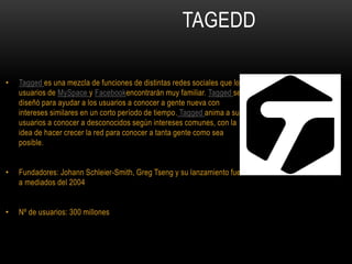 TAGEDD
• Tagged es una mezcla de funciones de distintas redes sociales que los
usuarios de MySpace y Facebookencontrarán muy familiar. Tagged se
diseñó para ayudar a los usuarios a conocer a gente nueva con
intereses similares en un corto período de tiempo. Tagged anima a sus
usuarios a conocer a desconocidos según intereses comunes, con la
idea de hacer crecer la red para conocer a tanta gente como sea
posible.
• Fundadores: Johann Schleier-Smith, Greg Tseng y su lanzamiento fue
a mediados del 2004
• Nº de usuarios: 300 millones
 