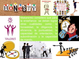 Makarenko considera que para
la enseñanza se deben lograr
otras cualidades como: la
honestidad, la diligencia, la
eficiencia, la puntualidad, la
capacidad de orientación, la
subordinación y la capacidad
de mando.
 