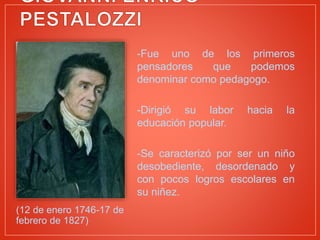 (12 de enero 1746-17 de
febrero de 1827)
-Fue uno de los primeros
pensadores que podemos
denominar como pedagogo.
-Dirigió su labor hacia la
educación popular.
-Se caracterizó por ser un niño
desobediente, desordenado y
con pocos logros escolares en
su niñez.
 