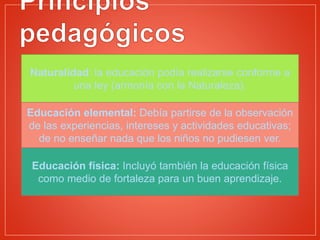 Naturalidad: la educación podía realizarse conforme a
una ley (armonía con la Naturaleza).
Educación elemental: Debía partirse de la observación
de las experiencias, intereses y actividades educativas;
de no enseñar nada que los niños no pudiesen ver.
Educación física: Incluyó también la educación física
como medio de fortaleza para un buen aprendizaje.
 