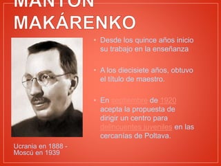 Ucrania en 1888 -
Moscú en 1939
• Desde los quince años inicio
su trabajo en la enseñanza
• A los diecisiete años, obtuvo
el título de maestro.
• En septiembre de 1920
acepta la propuesta de
dirigir un centro para
delincuentes juveniles en las
cercanías de Poltava.
 