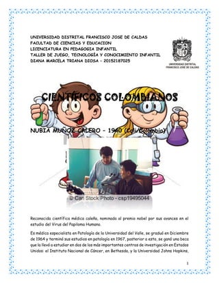 1
UNIVERSIDAD DISTRITAL FRANCISCO JOSE DE CALDAS
FACULTAD DE CIENCIAS Y EDUCACION
LICENCIATURA EN PEDAGOGIA INFANTIL
TALLER DE JUEGO, TECNOLOGÍA Y CONOCIMIENTO INFANTIL
DIANA MARCELA TRIANA DIOSA – 20152187025
CIENTÍFICOS COLOMBIANOS
NUBIA MUÑOZ CALERO – 1940 (Cali/Colombia)
Reconocida científica médica caleña, nominada al premio nobel por sus avances en el
estudio del Virus del Papiloma Humano.
Es médica especialista en Patología de la Universidad del Valle, se graduó en Diciembre
de 1964 y terminó sus estudios en patología en 1967, posterior a esto, se ganó una beca
que la llevó a estudiar en dos de los más importantes centros de investigación en Estados
Unidos: el Instituto Nacional de Cáncer, en Bethesda, y la Universidad Johns Hopkins,
 